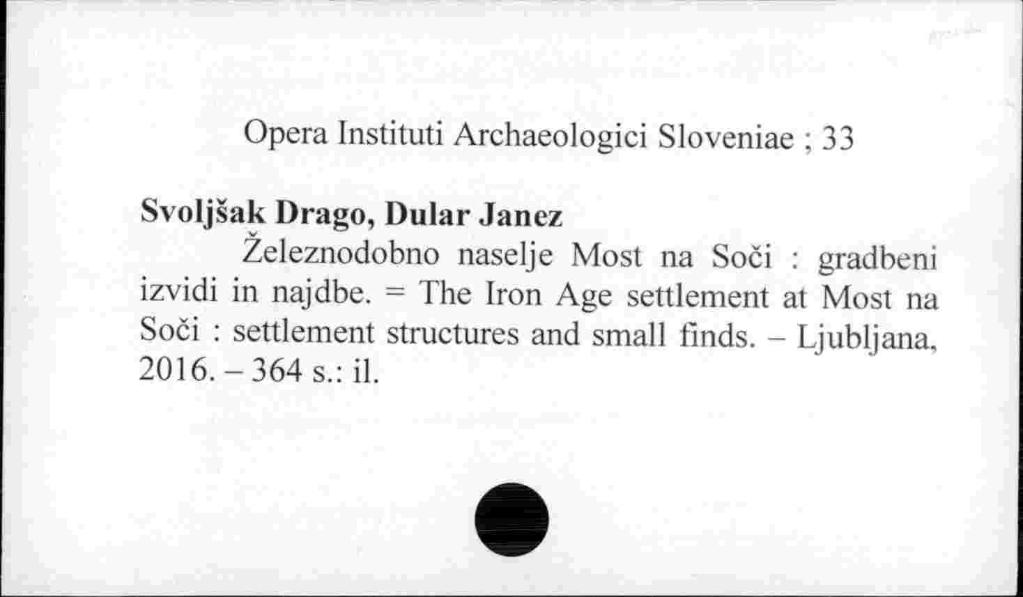 ﻿Opera Instituti Archaeologici Sloveniae ; 33
Svoljšak Drago, Dular Janez
Zeleznodobno naselje Most na Soči : gradbeni izvidi in najdbe. = The Iron Age settlement at Most na Soči : settlement structures and small finds. - Ljubljana. 2016.-364 s.: il.